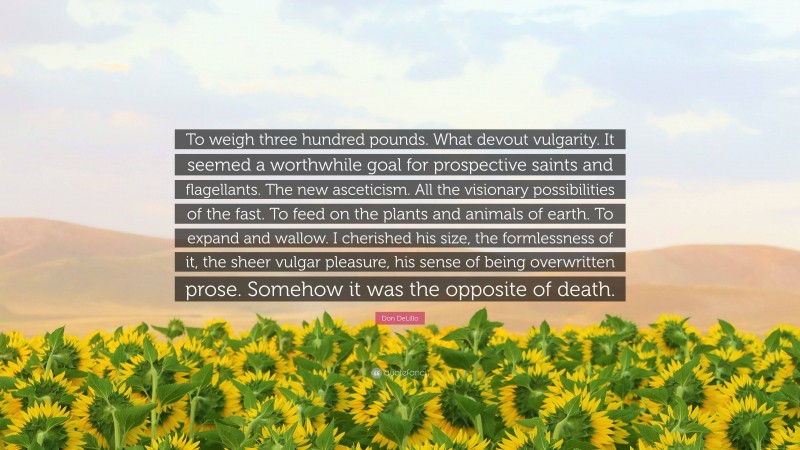 Don DeLillo Quote: “To weigh three hundred pounds. What devout vulgarity. It seemed a worthwhile goal for prospective saints and flagellants. The new asceticism. All the visionary possibilities of the fast. To feed on the plants and animals of earth. To expand and wallow. I cherished his size, the formlessness of it, the sheer vulgar pleasure, his sense of being overwritten prose. Somehow it was the opposite of death.”