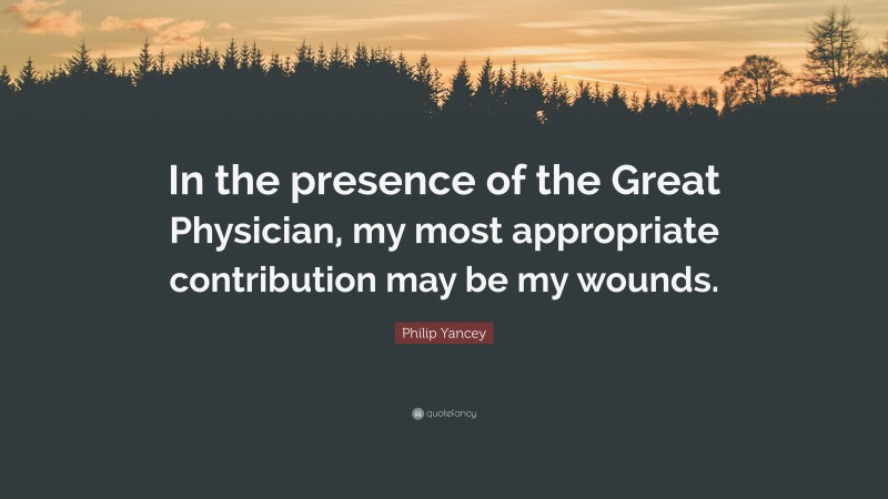 Philip Yancey Quote: “In the presence of the Great Physician, my most appropriate contribution may be my wounds.”