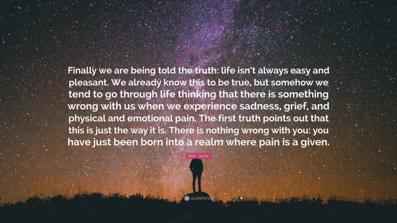 Noah Levine Quote: “Finally we are being told the truth: life isn’t always easy and pleasant. We already know this to be true, but somehow we tend to go through life thinking that there is something wrong with us when we experience sadness, grief, and physical and emotional pain. The first truth points out that this is just the way it is. There is nothing wrong with you: you have just been born into a realm where pain is a given.”