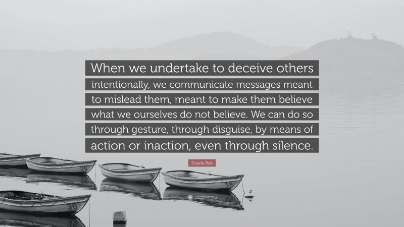 Sissela Bok Quote: “When we undertake to deceive others intentionally, we communicate messages meant to mislead them, meant to make them believe what we ourselves do not believe. We can do so through gesture, through disguise, by means of action or inaction, even through silence.”