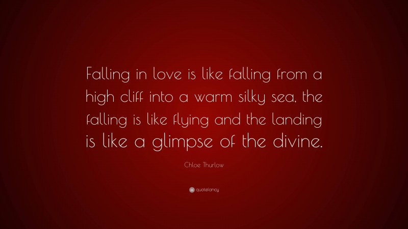 Chloe Thurlow Quote: “Falling in love is like falling from a high cliff into a warm silky sea, the falling is like flying and the landing is like a glimpse of the divine.”