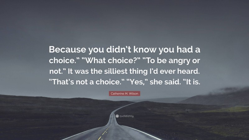 Catherine M. Wilson Quote: “Because you didn’t know you had a choice.” “What choice?” “To be angry or not.” It was the silliest thing I’d ever heard. “That’s not a choice.” “Yes,” she said. “It is.”