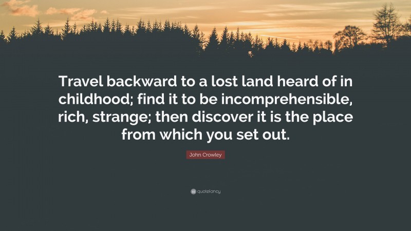 John Crowley Quote: “Travel backward to a lost land heard of in childhood; find it to be incomprehensible, rich, strange; then discover it is the place from which you set out.”