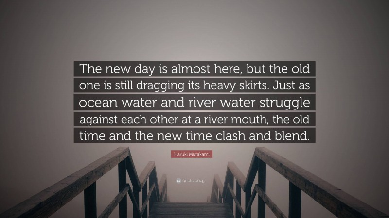 Haruki Murakami Quote: “The new day is almost here, but the old one is still dragging its heavy skirts. Just as ocean water and river water struggle against each other at a river mouth, the old time and the new time clash and blend.”
