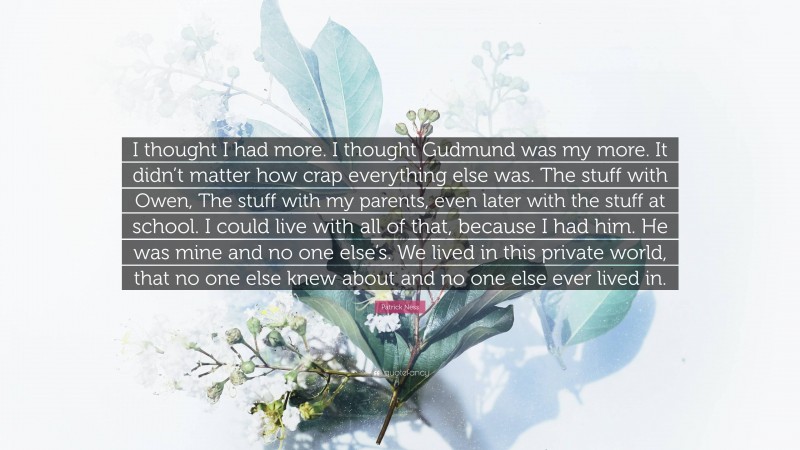 Patrick Ness Quote: “I thought I had more. I thought Gudmund was my more. It didn’t matter how crap everything else was. The stuff with Owen, The stuff with my parents, even later with the stuff at school. I could live with all of that, because I had him. He was mine and no one else’s. We lived in this private world, that no one else knew about and no one else ever lived in.”