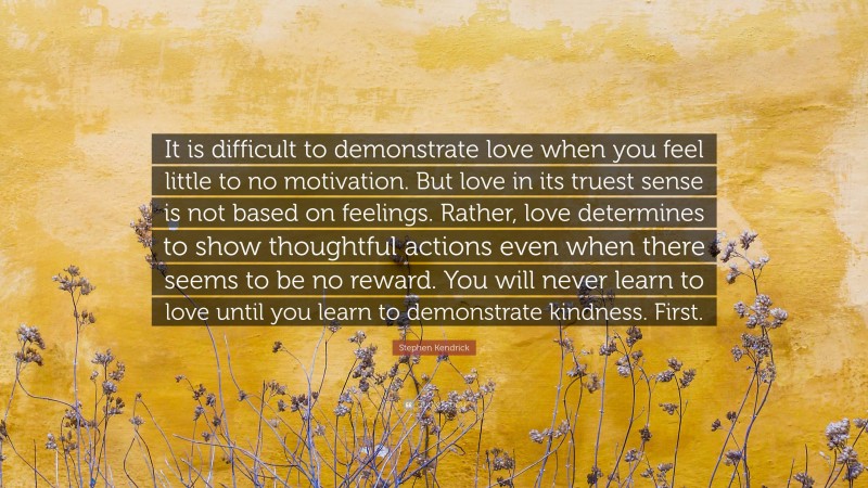 Stephen Kendrick Quote: “It is difficult to demonstrate love when you feel little to no motivation. But love in its truest sense is not based on feelings. Rather, love determines to show thoughtful actions even when there seems to be no reward. You will never learn to love until you learn to demonstrate kindness. First.”