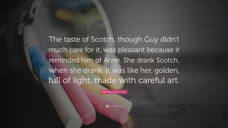 Patricia Highsmith Quote: “The taste of Scotch, though Guy didn’t much care for it, was pleasant because it reminded him of Anne. She drank Scotch, when she drank. It was like her, golden, full of light, made with careful art.”