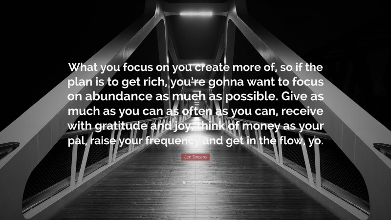 Jen Sincero Quote: “What you focus on you create more of, so if the plan is to get rich, you’re gonna want to focus on abundance as much as possible. Give as much as you can as often as you can, receive with gratitude and joy, think of money as your pal, raise your frequency and get in the flow, yo.”