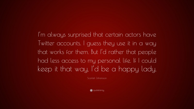 Scarlett Johansson Quote: “I’m always surprised that certain actors have Twitter accounts. I guess they use it in a way that works for them. But I’d rather that people had less access to my personal life. If I could keep it that way, I’d be a happy lady.”