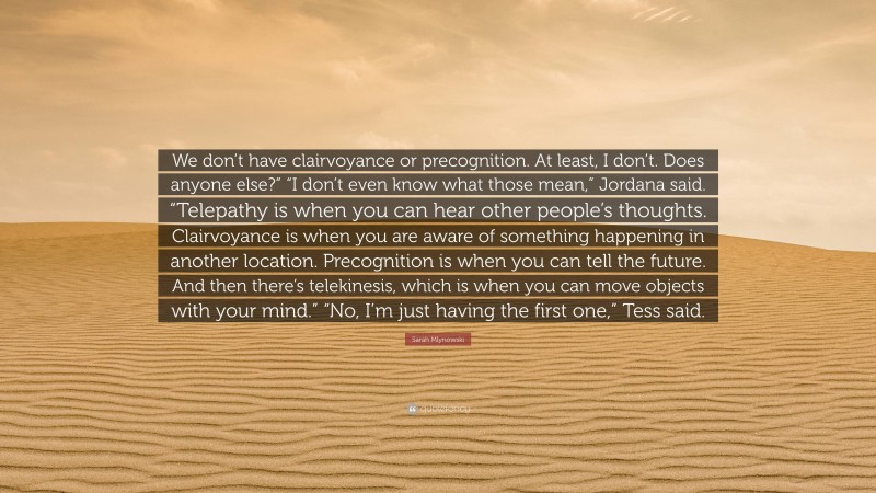 Sarah Mlynowski Quote: “We don’t have clairvoyance or precognition. At least, I don’t. Does anyone else?” “I don’t even know what those mean,” Jordana said. “Telepathy is when you can hear other people’s thoughts. Clairvoyance is when you are aware of something happening in another location. Precognition is when you can tell the future. And then there’s telekinesis, which is when you can move objects with your mind.” “No, I’m just having the first one,” Tess said.”