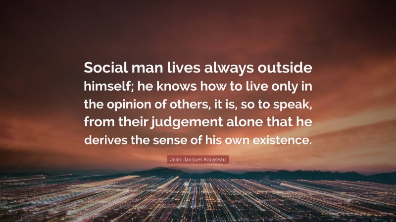 Jean-Jacques Rousseau Quote: “Social man lives always outside himself; he knows how to live only in the opinion of others, it is, so to speak, from their judgement alone that he derives the sense of his own existence.”