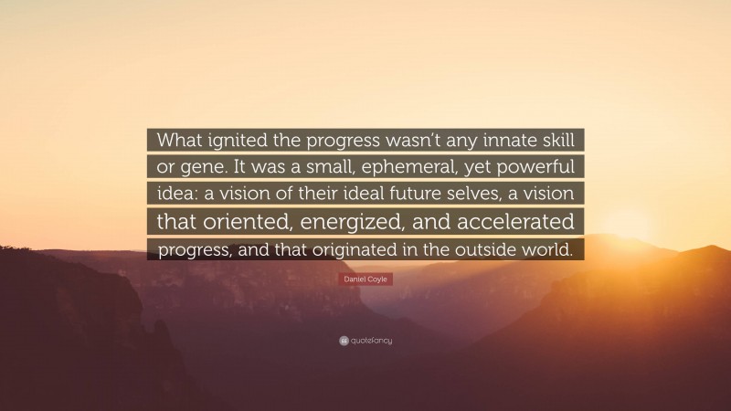 Daniel Coyle Quote: “What ignited the progress wasn’t any innate skill or gene. It was a small, ephemeral, yet powerful idea: a vision of their ideal future selves, a vision that oriented, energized, and accelerated progress, and that originated in the outside world.”