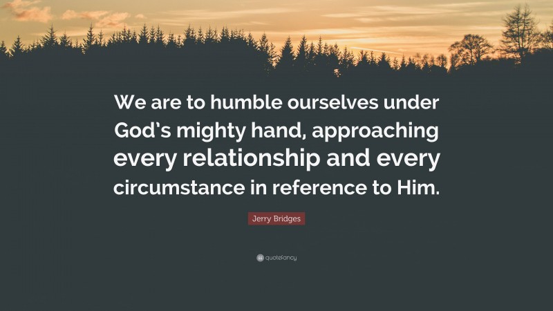 Jerry Bridges Quote: “We are to humble ourselves under God’s mighty hand, approaching every relationship and every circumstance in reference to Him.”