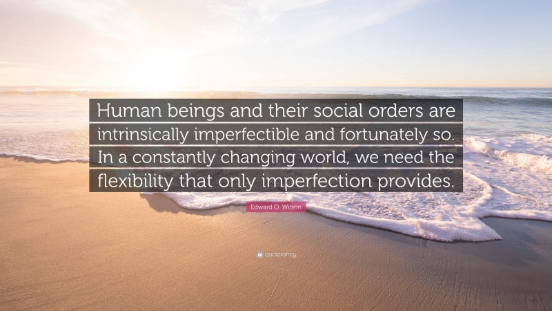 Edward O. Wilson Quote: “Human beings and their social orders are intrinsically imperfectible and fortunately so. In a constantly changing world, we need the flexibility that only imperfection provides.”