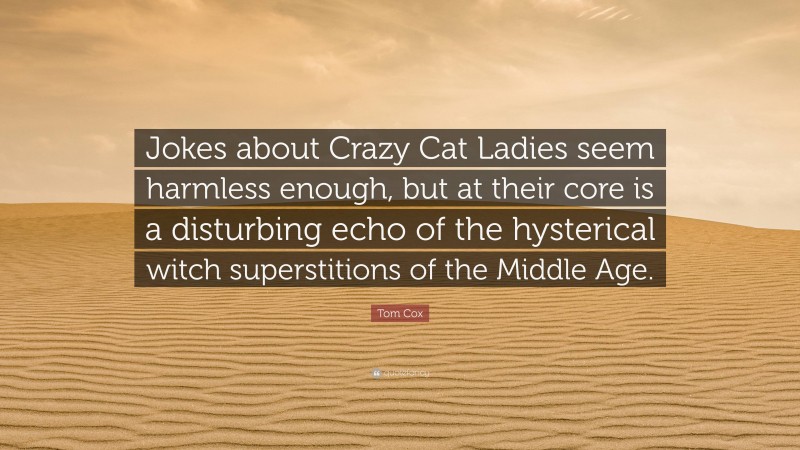 Tom Cox Quote: “Jokes about Crazy Cat Ladies seem harmless enough, but at their core is a disturbing echo of the hysterical witch superstitions of the Middle Age.”