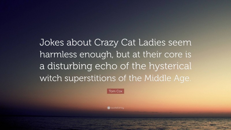 Tom Cox Quote: “Jokes about Crazy Cat Ladies seem harmless enough, but at their core is a disturbing echo of the hysterical witch superstitions of the Middle Age.”