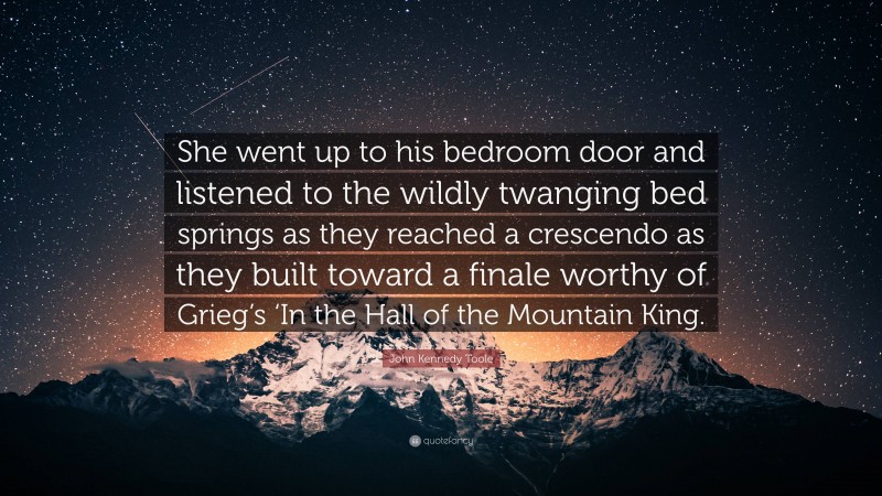 John Kennedy Toole Quote: “She went up to his bedroom door and listened to the wildly twanging bed springs as they reached a crescendo as they built toward a finale worthy of Grieg’s ‘In the Hall of the Mountain King.”