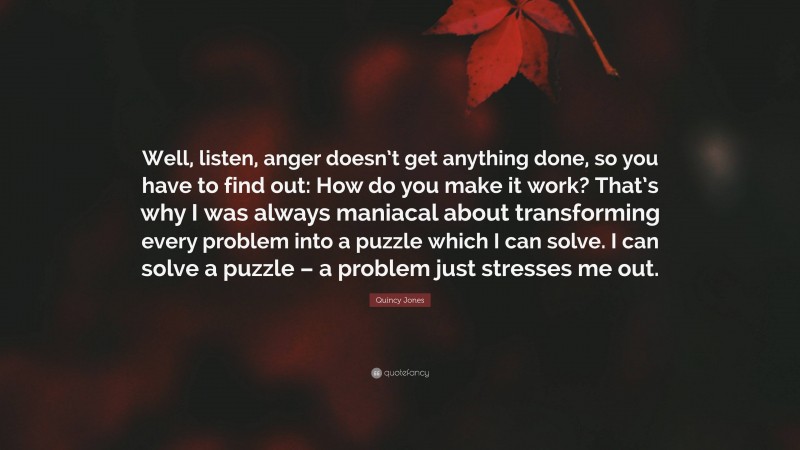 Quincy Jones Quote: “Well, listen, anger doesn’t get anything done, so you have to find out: How do you make it work? That’s why I was always maniacal about transforming every problem into a puzzle which I can solve. I can solve a puzzle – a problem just stresses me out.”