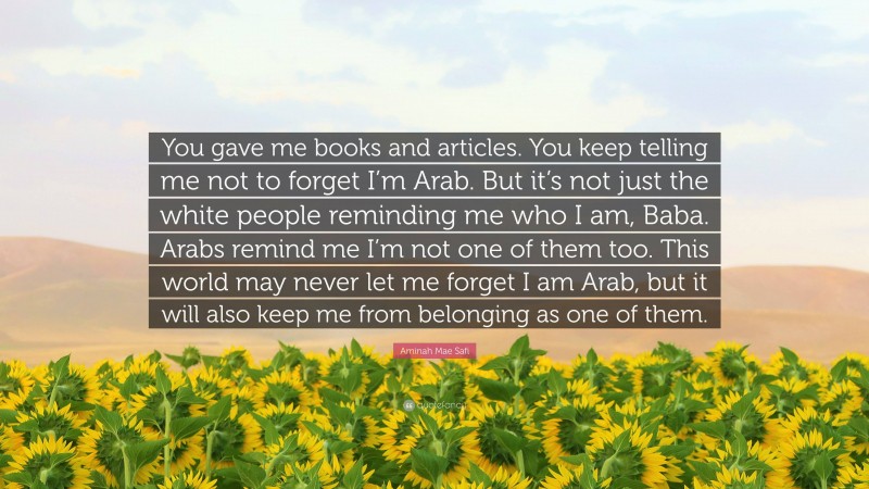 Aminah Mae Safi Quote: “You gave me books and articles. You keep telling me not to forget I’m Arab. But it’s not just the white people reminding me who I am, Baba. Arabs remind me I’m not one of them too. This world may never let me forget I am Arab, but it will also keep me from belonging as one of them.”