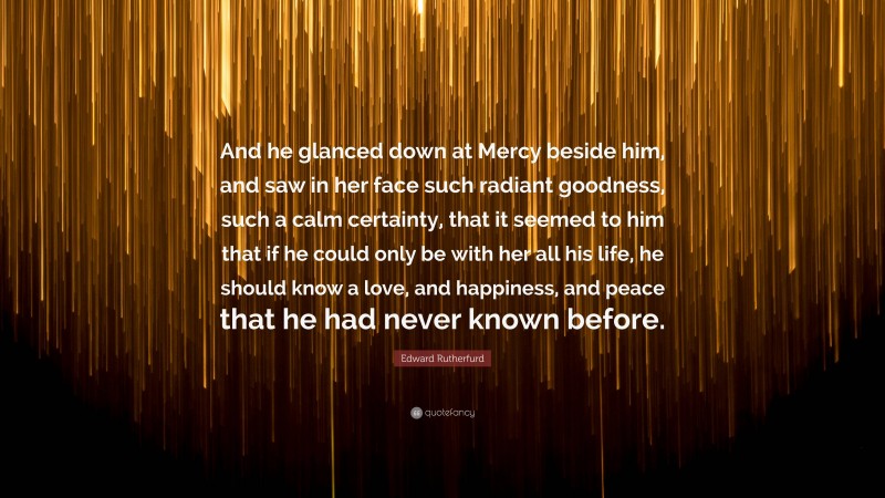 Edward Rutherfurd Quote: “And he glanced down at Mercy beside him, and saw in her face such radiant goodness, such a calm certainty, that it seemed to him that if he could only be with her all his life, he should know a love, and happiness, and peace that he had never known before.”