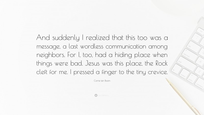 Corrie ten Boom Quote: “And suddenly I realized that this too was a message, a last wordless communication among neighbors. For I, too, had a hiding place when things were bad. Jesus was this place, the Rock cleft for me. I pressed a finger to the tiny crevice.”