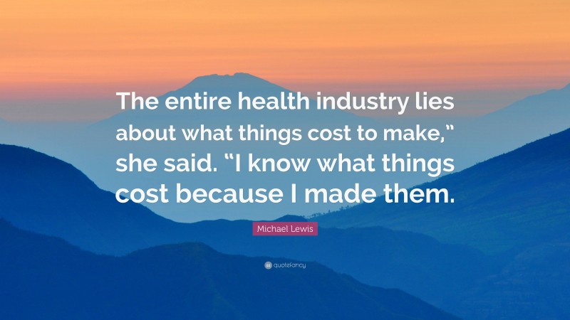 Michael Lewis Quote: “The entire health industry lies about what things cost to make,” she said. “I know what things cost because I made them.”