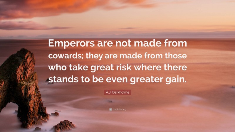 A.J. Darkholme Quote: “Emperors are not made from cowards; they are made from those who take great risk where there stands to be even greater gain.”