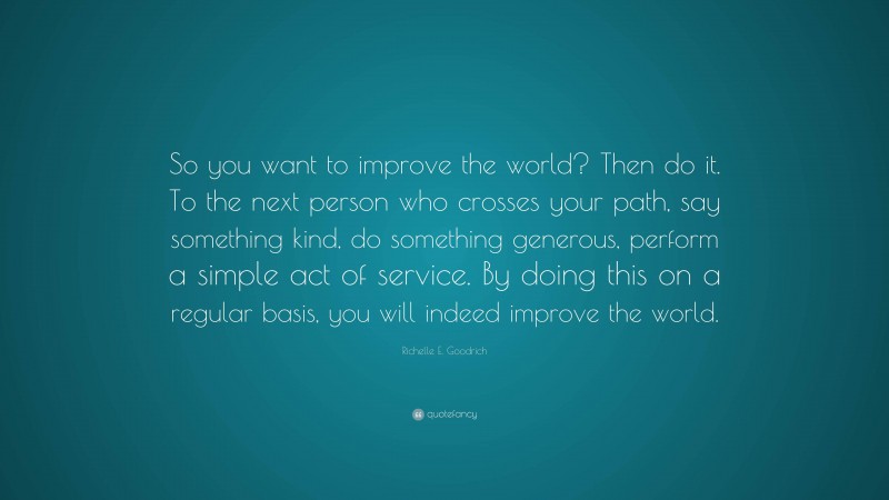 Richelle E. Goodrich Quote: “So you want to improve the world? Then do it. To the next person who crosses your path, say something kind, do something generous, perform a simple act of service. By doing this on a regular basis, you will indeed improve the world.”