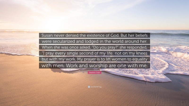 Stephen Cope Quote: “Susan never denied the existence of God. But her beliefs were secularized and lodged in the world around her. When she was once asked, “Do you pray?” she responded, “I pray every single second of my life; not on my knees but with my work. My prayer is to lift women to equality with men. Work and worship are one with me.”