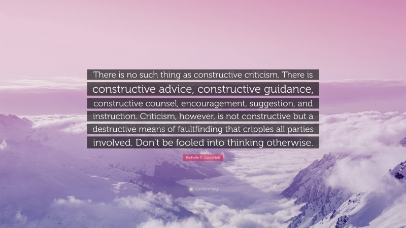 Richelle E. Goodrich Quote: “There is no such thing as constructive criticism. There is constructive advice, constructive guidance, constructive counsel, encouragement, suggestion, and instruction. Criticism, however, is not constructive but a destructive means of faultfinding that cripples all parties involved. Don’t be fooled into thinking otherwise.”