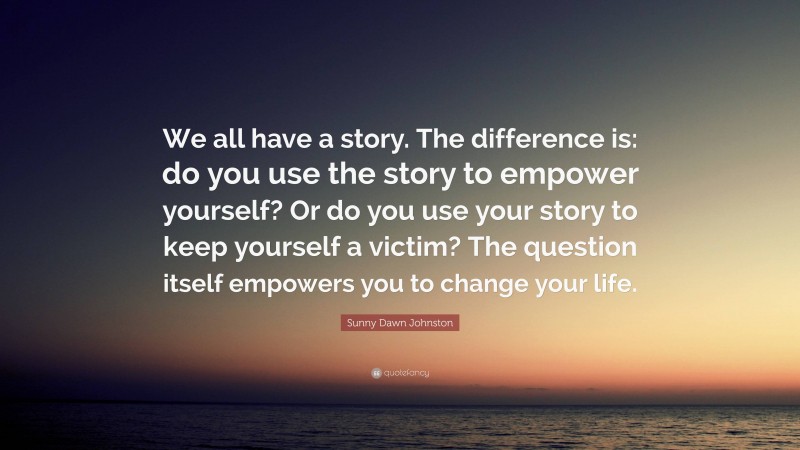 Sunny Dawn Johnston Quote: “We all have a story. The difference is: do you use the story to empower yourself? Or do you use your story to keep yourself a victim? The question itself empowers you to change your life.”