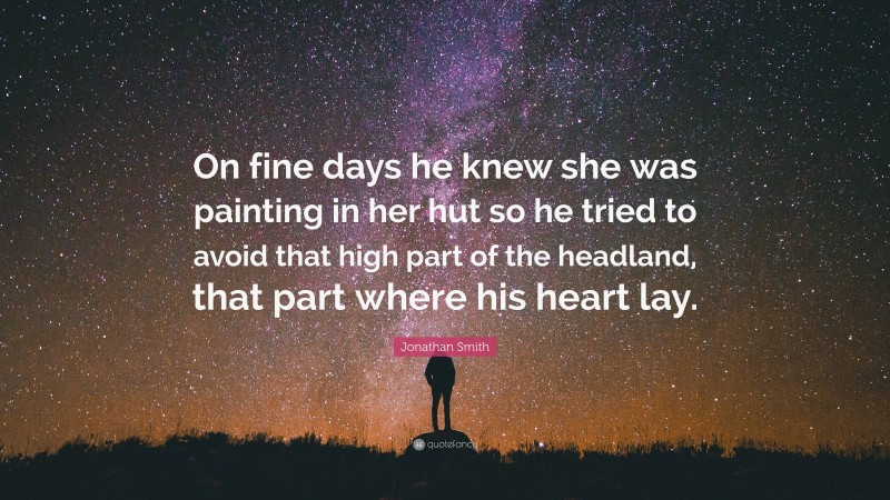 Jonathan Smith Quote: “On fine days he knew she was painting in her hut so he tried to avoid that high part of the headland, that part where his heart lay.”