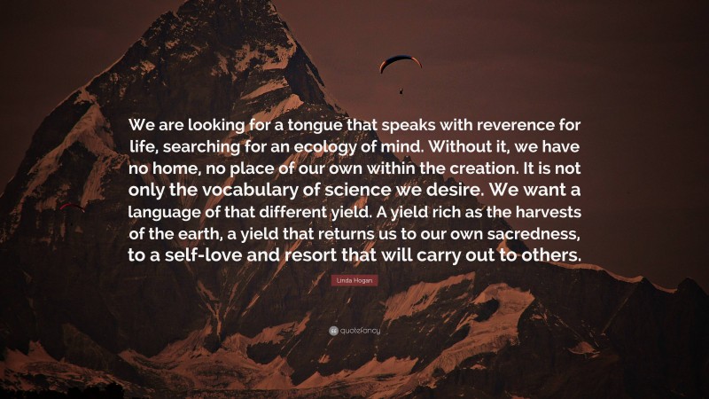 Linda Hogan Quote: “We are looking for a tongue that speaks with reverence for life, searching for an ecology of mind. Without it, we have no home, no place of our own within the creation. It is not only the vocabulary of science we desire. We want a language of that different yield. A yield rich as the harvests of the earth, a yield that returns us to our own sacredness, to a self-love and resort that will carry out to others.”