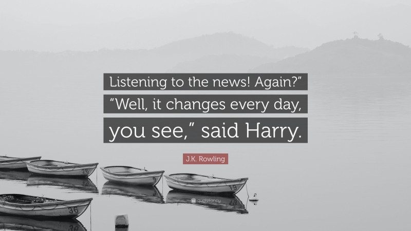 J.K. Rowling Quote: “Listening to the news! Again?” “Well, it changes every day, you see,” said Harry.”
