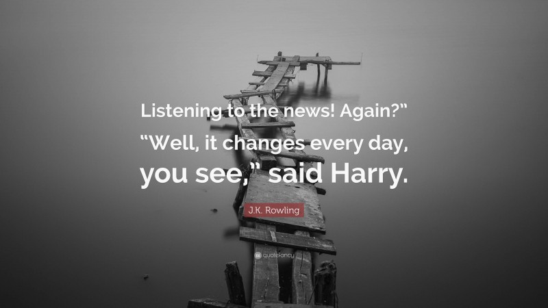 J.K. Rowling Quote: “Listening to the news! Again?” “Well, it changes every day, you see,” said Harry.”