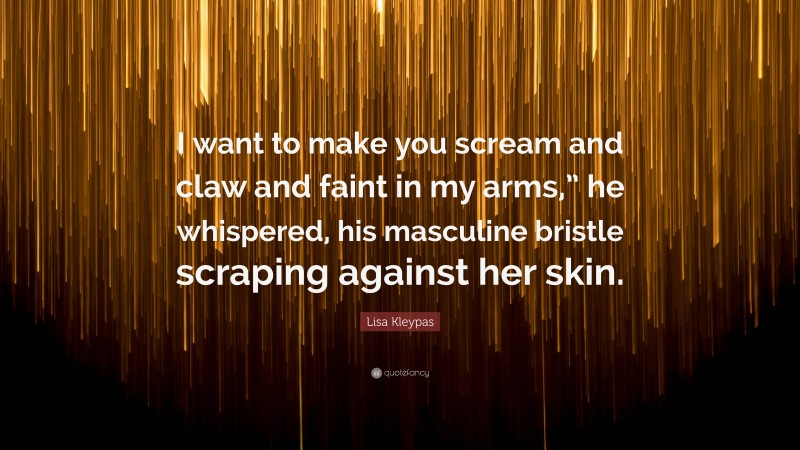 Lisa Kleypas Quote: “I want to make you scream and claw and faint in my arms,” he whispered, his masculine bristle scraping against her skin.”
