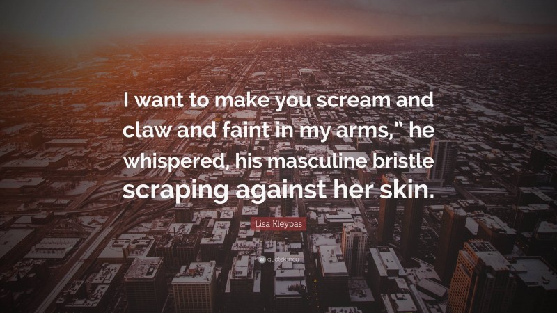 Lisa Kleypas Quote: “I want to make you scream and claw and faint in my arms,” he whispered, his masculine bristle scraping against her skin.”