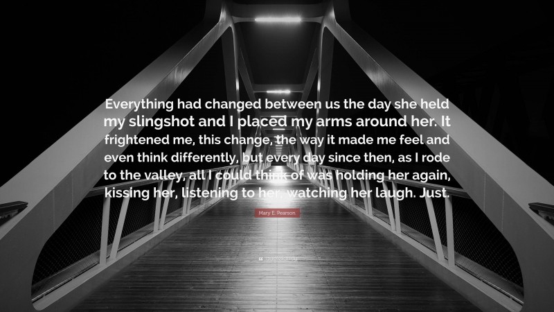 Mary E. Pearson Quote: “Everything had changed between us the day she held my slingshot and I placed my arms around her. It frightened me, this change, the way it made me feel and even think differently, but every day since then, as I rode to the valley, all I could think of was holding her again, kissing her, listening to her, watching her laugh. Just.”