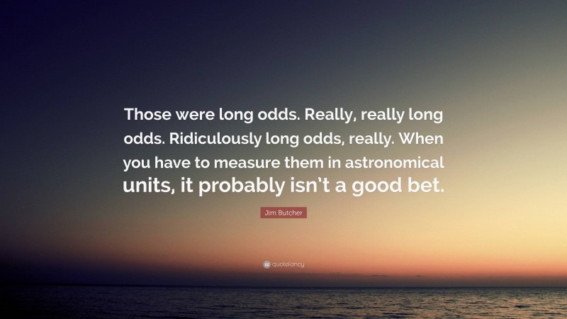 Jim Butcher Quote: “Those were long odds. Really, really long odds. Ridiculously long odds, really. When you have to measure them in astronomical units, it probably isn’t a good bet.”