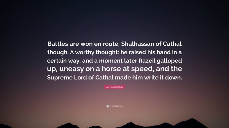 Guy Gavriel Kay Quote: “Battles are won en route, Shalhassan of Cathal though. A worthy thought: he raised his hand in a certain way, and a moment later Razeil galloped up, uneasy on a horse at speed, and the Supreme Lord of Cathal made him write it down.”
