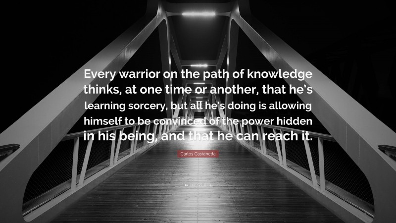 Carlos Castaneda Quote: “Every warrior on the path of knowledge thinks, at one time or another, that he’s learning sorcery, but all he’s doing is allowing himself to be convinced of the power hidden in his being, and that he can reach it.”