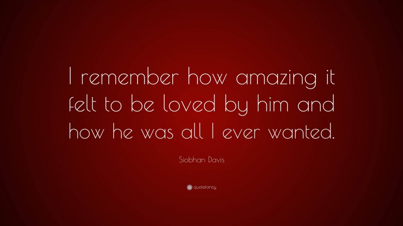 Siobhan Davis Quote: “I remember how amazing it felt to be loved by him and how he was all I ever wanted.”