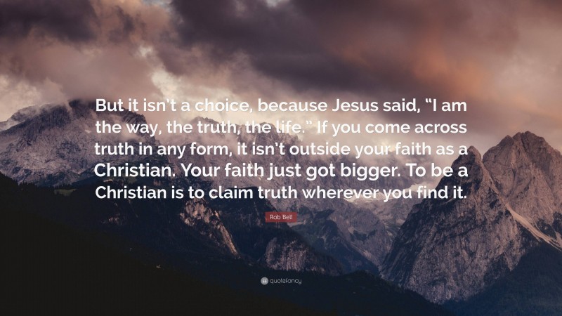 Rob Bell Quote: “But it isn’t a choice, because Jesus said, “I am the way, the truth, the life.” If you come across truth in any form, it isn’t outside your faith as a Christian. Your faith just got bigger. To be a Christian is to claim truth wherever you find it.”
