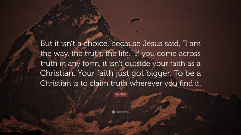 Rob Bell Quote: “But it isn’t a choice, because Jesus said, “I am the way, the truth, the life.” If you come across truth in any form, it isn’t outside your faith as a Christian. Your faith just got bigger. To be a Christian is to claim truth wherever you find it.”