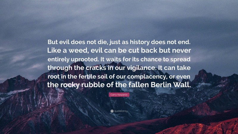 Garry Kasparov Quote: “But evil does not die, just as history does not end. Like a weed, evil can be cut back but never entirely uprooted. It waits for its chance to spread through the cracks in our vigilance. It can take root in the fertile soil of our complacency, or even the rocky rubble of the fallen Berlin Wall.”
