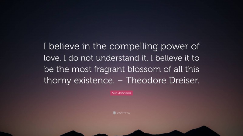 Sue Johnson Quote: “I believe in the compelling power of love. I do not understand it. I believe it to be the most fragrant blossom of all this thorny existence. – Theodore Dreiser.”