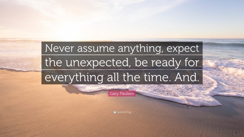 Gary Paulsen Quote: “Never assume anything, expect the unexpected, be ready for everything all the time. And.”