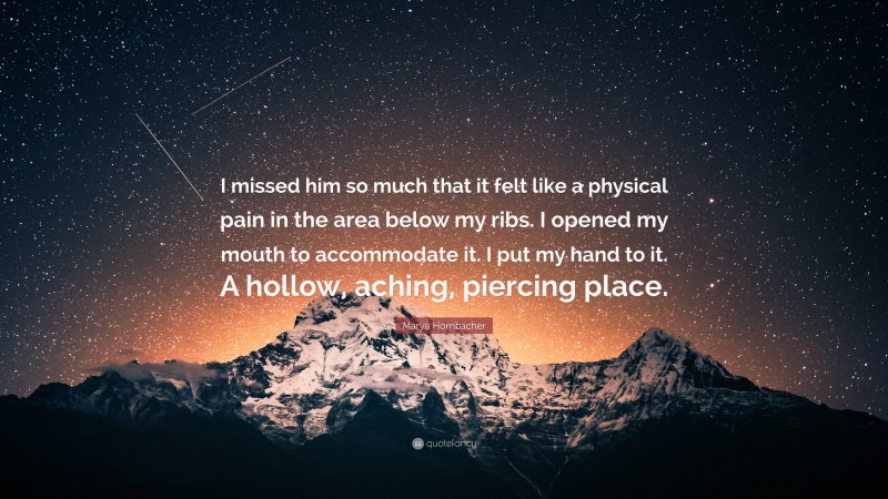 Marya Hornbacher Quote: “I missed him so much that it felt like a physical pain in the area below my ribs. I opened my mouth to accommodate it. I put my hand to it. A hollow, aching, piercing place.”