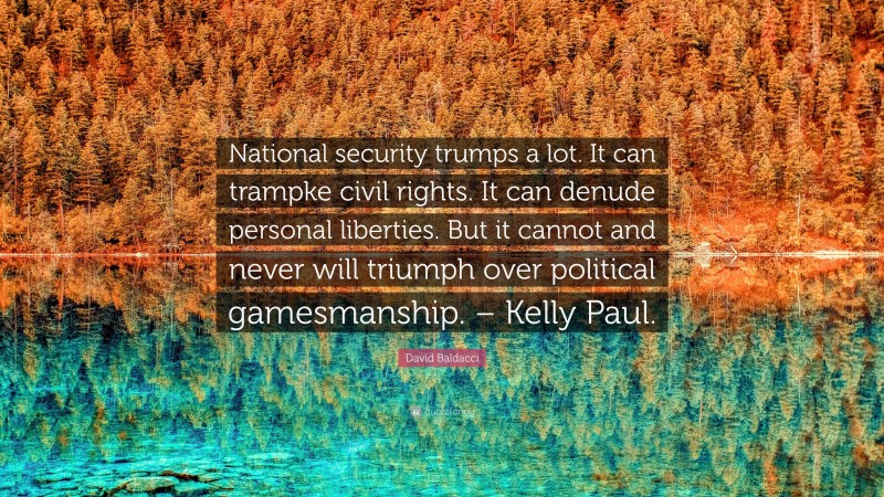 David Baldacci Quote: “National security trumps a lot. It can trampke civil rights. It can denude personal liberties. But it cannot and never will triumph over political gamesmanship. – Kelly Paul.”