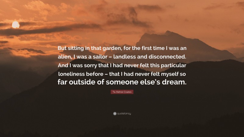 Ta-Nehisi Coates Quote: “But sitting in that garden, for the first time I was an alien, I was a sailor – landless and disconnected. And I was sorry that I had never felt this particular loneliness before – that I had never felt myself so far outside of someone else’s dream.”